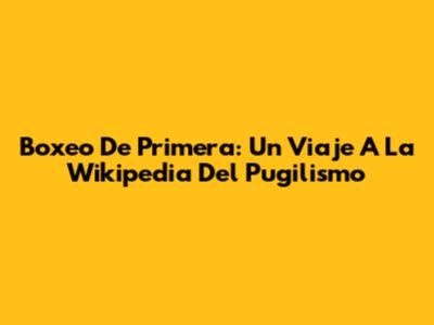 Boxeo De Primera: Un Viaje A La Wikipedia Del Pugilismo