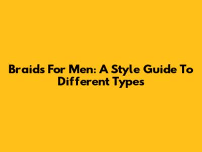 Braids For Men: A Style Guide To Different Types