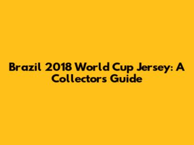 Brazil 2018 World Cup Jersey: A Collector's Guide