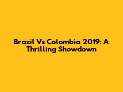 Brazil Vs Colombia 2019: A Thrilling Showdown