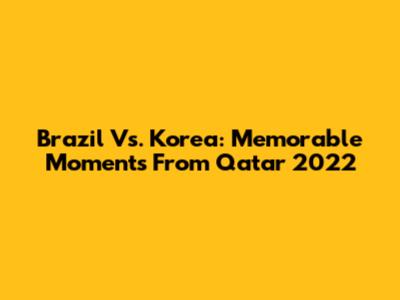 Brazil Vs. Korea: Memorable Moments From Qatar 2022