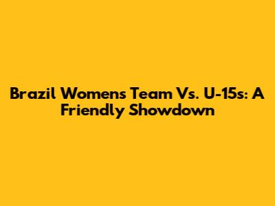 Brazil Women's Team Vs. U-15s: A Friendly Showdown