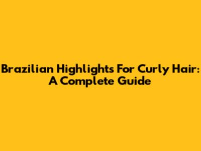 Brazilian Highlights For Curly Hair: A Complete Guide