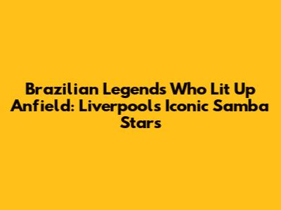 Brazilian Legends Who Lit Up Anfield: Liverpool's Iconic Samba Stars
