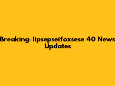 Breaking: Iipsepseifoxsese 40 News Updates