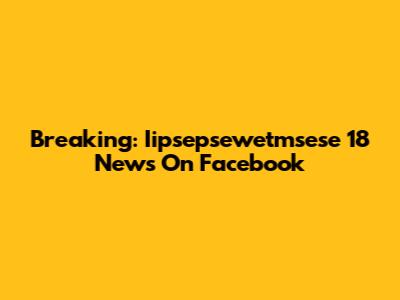 Breaking: Iipsepsewetmsese 18 News On Facebook