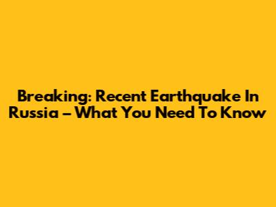 Breaking: Recent Earthquake In Russia – What You Need To Know