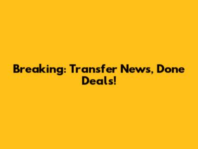 Breaking: Transfer News, Done Deals!