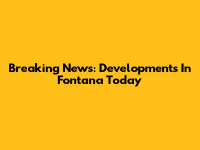 Breaking News: Developments In Fontana Today