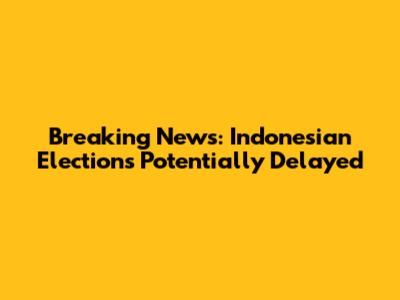 Breaking News: Indonesian Elections Potentially Delayed