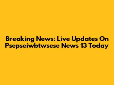 Breaking News: Live Updates On Psepseiwbtwsese News 13 Today