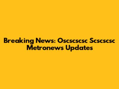 Breaking News: Oscscscsc Scscscsc Metronews Updates