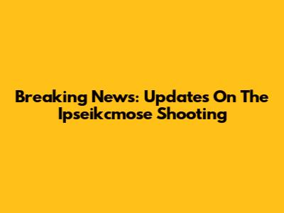 Breaking News: Updates On The Ipseikcmose Shooting