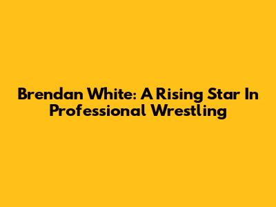 Brendan White: A Rising Star In Professional Wrestling