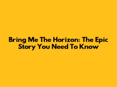 Bring Me The Horizon: The Epic Story You Need To Know