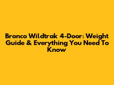 Bronco Wildtrak 4-Door: Weight Guide & Everything You Need To Know