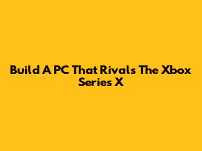 Build A PC That Rivals The Xbox Series X