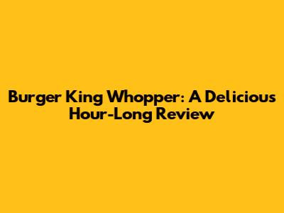 Burger King Whopper: A Delicious Hour-Long Review