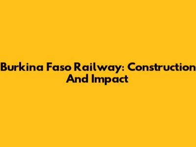 Burkina Faso Railway: Construction And Impact