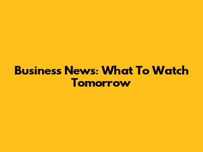 Business News: What To Watch Tomorrow