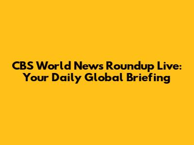 CBS World News Roundup Live: Your Daily Global Briefing