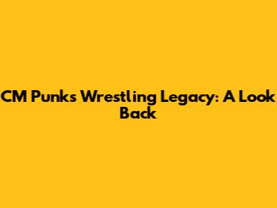 CM Punk's Wrestling Legacy: A Look Back