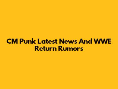 CM Punk Latest News And WWE Return Rumors