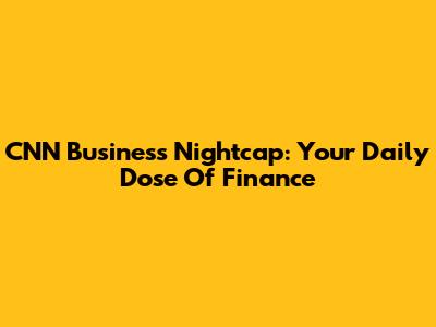 CNN Business Nightcap: Your Daily Dose Of Finance