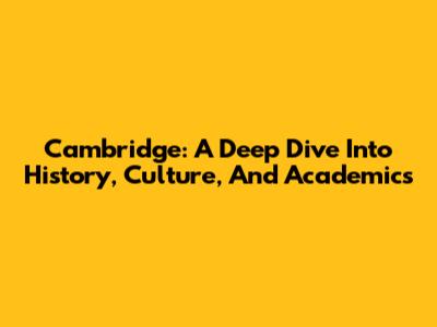 Cambridge: A Deep Dive Into History, Culture, And Academics