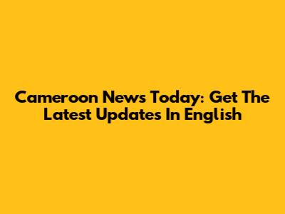 Cameroon News Today: Get The Latest Updates In English