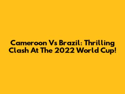 Cameroon Vs Brazil: Thrilling Clash At The 2022 World Cup!