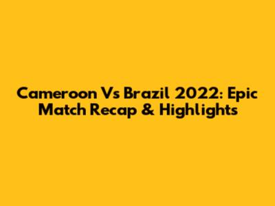 Cameroon Vs Brazil 2022: Epic Match Recap & Highlights