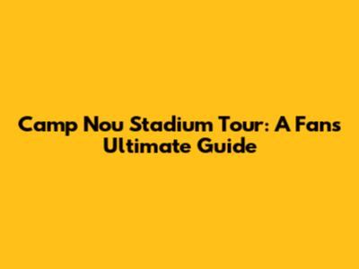 Camp Nou Stadium Tour: A Fan's Ultimate Guide