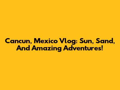 Cancun, Mexico Vlog: Sun, Sand, And Amazing Adventures!