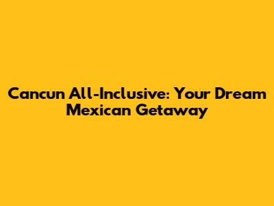 Cancun All-Inclusive: Your Dream Mexican Getaway