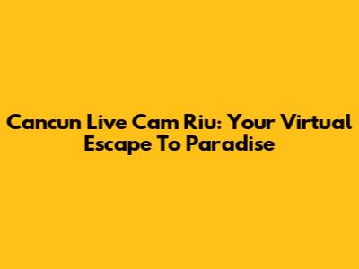 Cancun Live Cam Riu: Your Virtual Escape To Paradise