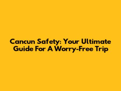 Cancun Safety: Your Ultimate Guide For A Worry-Free Trip
