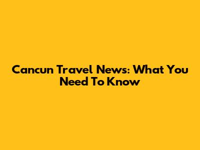 Cancun Travel News: What You Need To Know