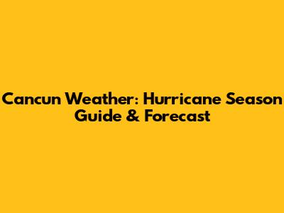 Cancun Weather: Hurricane Season Guide & Forecast