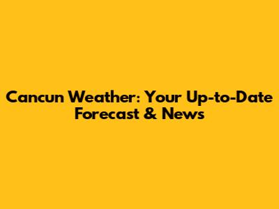 Cancun Weather: Your Up-to-Date Forecast & News