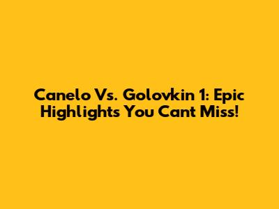 Canelo Vs. Golovkin 1: Epic Highlights You Can't Miss!