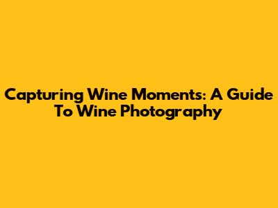 Capturing Wine Moments: A Guide To Wine Photography