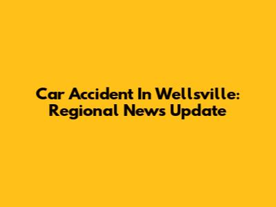 Car Accident In Wellsville: Regional News Update