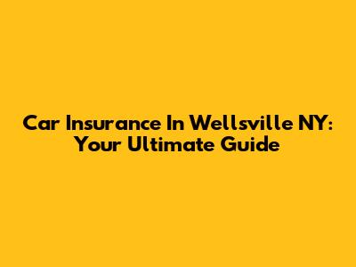 Car Insurance In Wellsville NY: Your Ultimate Guide