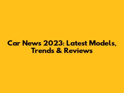 Car News 2023: Latest Models, Trends & Reviews