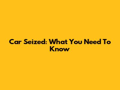 Car Seized: What You Need To Know
