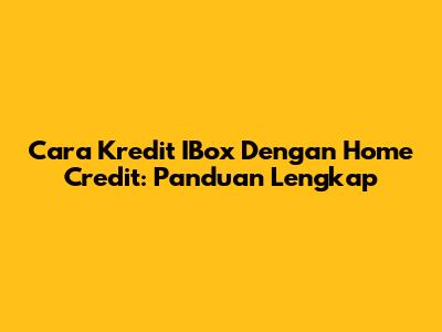 Cara Kredit IBox Dengan Home Credit: Panduan Lengkap