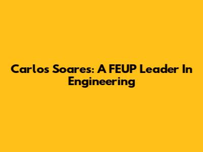 Carlos Soares: A FEUP Leader In Engineering