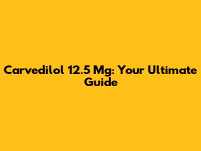 Carvedilol 12.5 Mg: Your Ultimate Guide