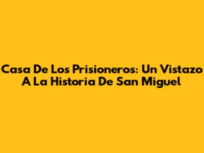 Casa De Los Prisioneros: Un Vistazo A La Historia De San Miguel